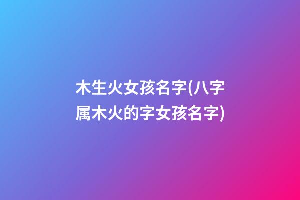 木生火女孩名字(八字属木火的字女孩名字)