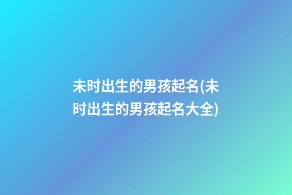 未时出生的男孩起名(未时出生的男孩起名大全)