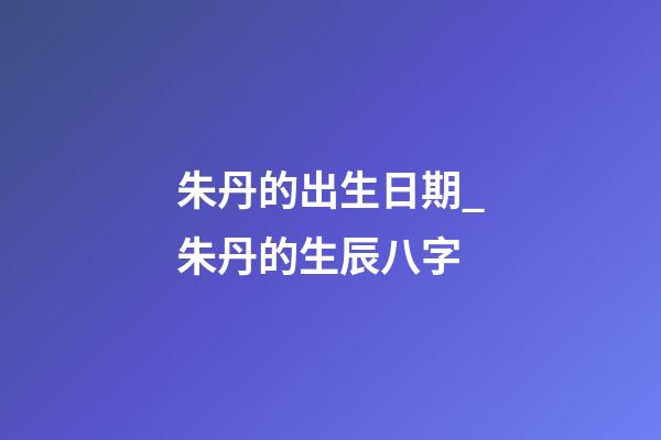 朱丹的出生日期_朱丹的生辰八字