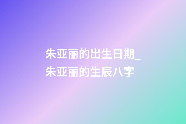 朱亚丽的出生日期_朱亚丽的生辰八字