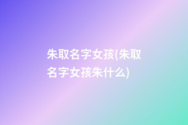 朱取名字女孩(朱取名字女孩朱什么)