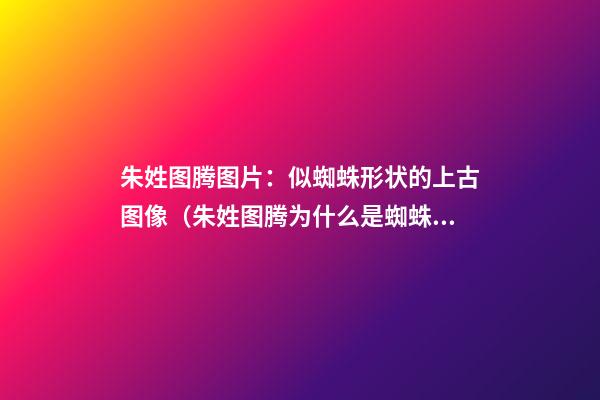 朱姓图腾图片：似蜘蛛形状的上古图像（朱姓图腾为什么是蜘蛛）