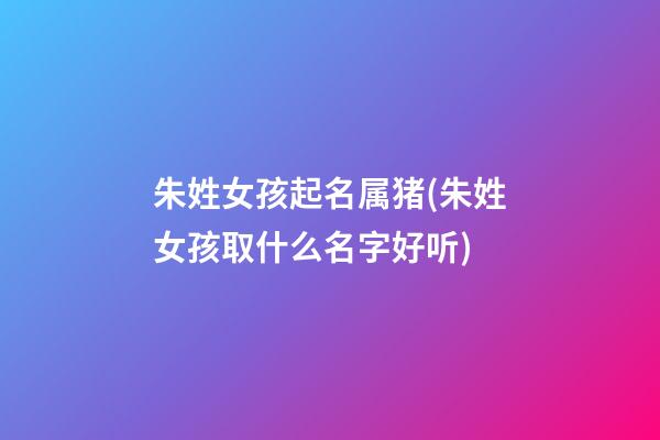 朱姓女孩起名属猪(朱姓女孩取什么名字好听)