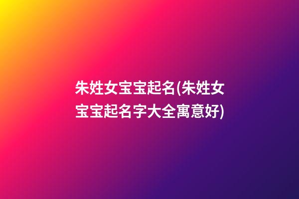 朱姓女宝宝起名(朱姓女宝宝起名字大全寓意好)