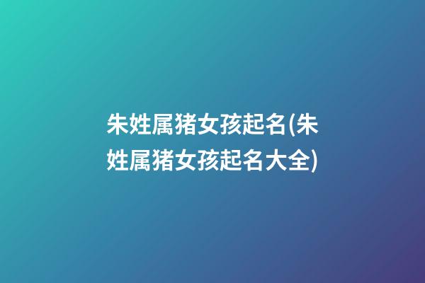 朱姓属猪女孩起名(朱姓属猪女孩起名大全)