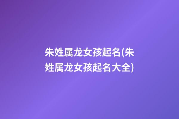 朱姓属龙女孩起名(朱姓属龙女孩起名大全)