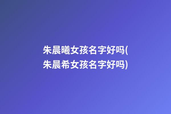 朱晨曦女孩名字好吗(朱晨希女孩名字好吗)