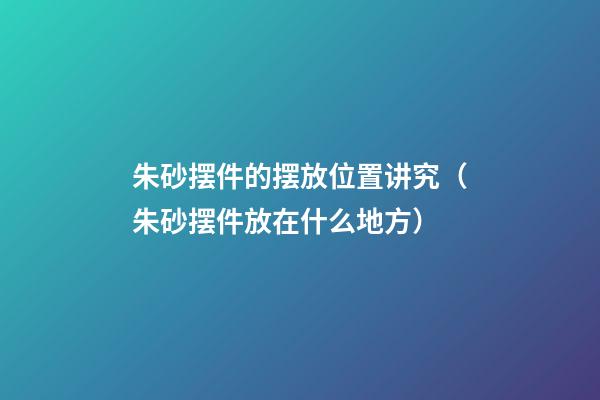 朱砂摆件的摆放位置讲究（朱砂摆件放在什么地方）