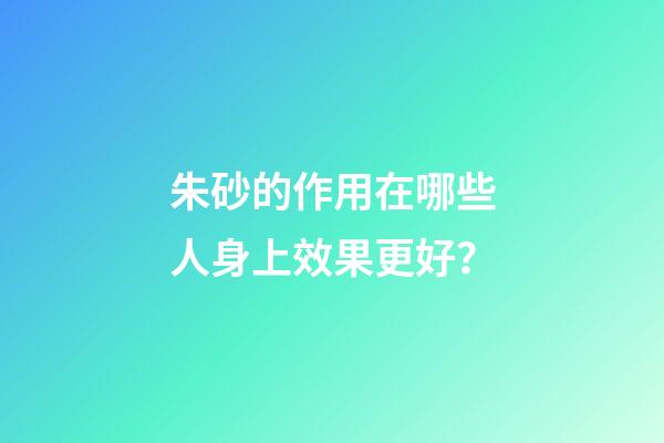 朱砂的作用在哪些人身上效果更好？