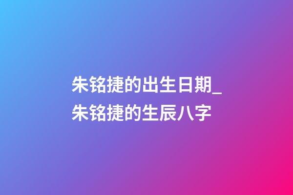 朱铭捷的出生日期_朱铭捷的生辰八字