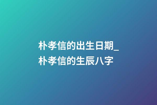 朴孝信的出生日期_朴孝信的生辰八字
