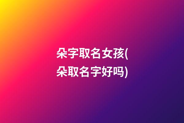 朵字取名女孩(朵取名字好吗)