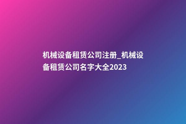 机械设备租赁公司注册_机械设备租赁公司名字大全2023-第1张-公司起名-玄机派