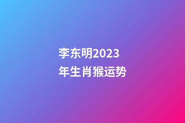 李东明2023年生肖猴运势