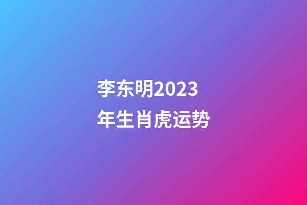 李东明2023年生肖虎运势