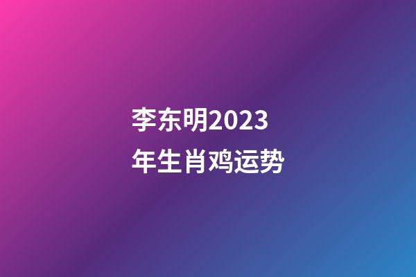 李东明2023年生肖鸡运势