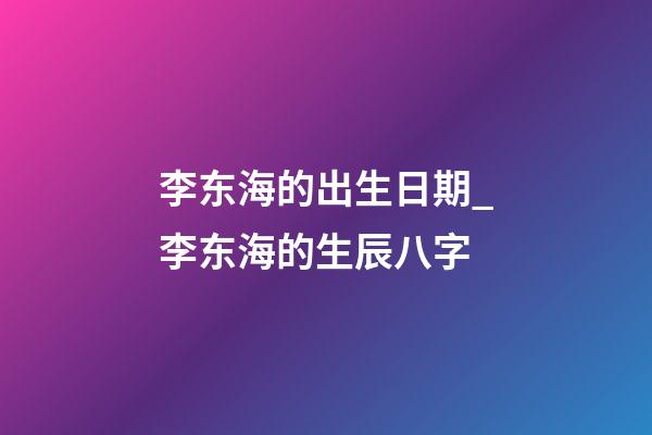 李东海的出生日期_李东海的生辰八字