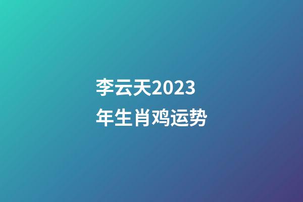 李云天2023年生肖鸡运势