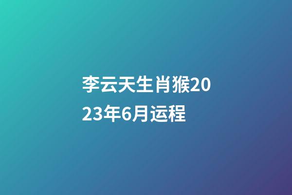 李云天生肖猴2023年6月运程