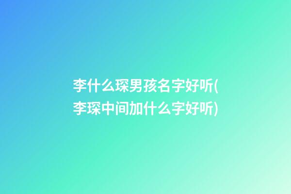 李什么琛男孩名字好听(李琛中间加什么字好听)