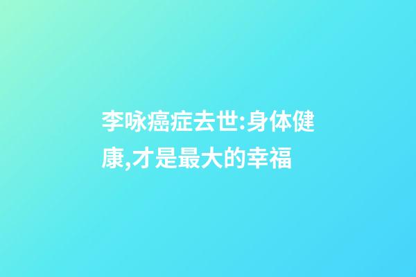 李咏癌症去世:身体健康,才是最大的幸福