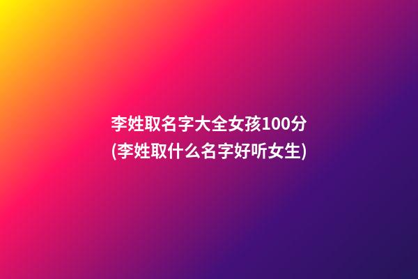李姓取名字大全女孩100分(李姓取什么名字好听女生)