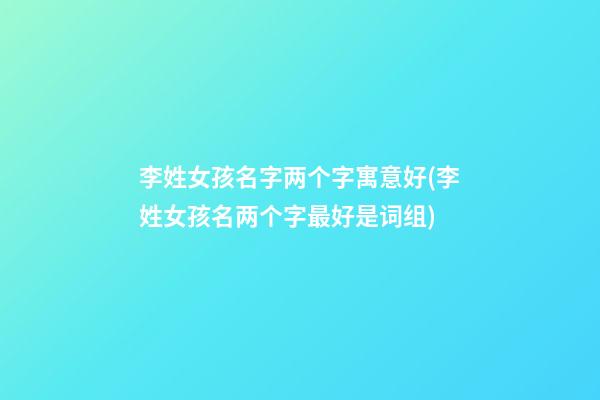 李姓女孩名字两个字寓意好(李姓女孩名两个字最好是词组)