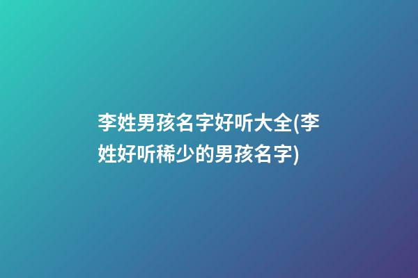 李姓男孩名字好听大全(李姓好听稀少的男孩名字)