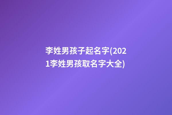 李姓男孩子起名字(2021李姓男孩取名字大全)