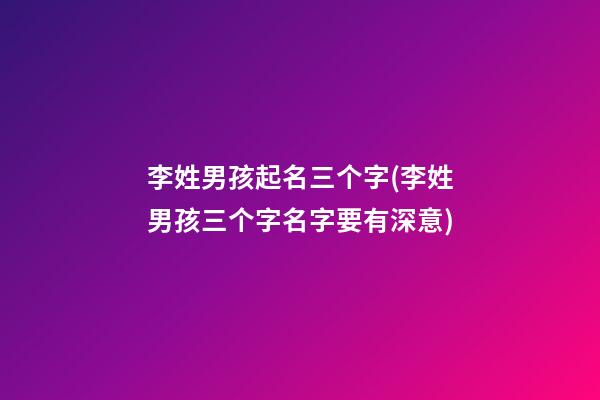 李姓男孩起名三个字(李姓男孩三个字名字要有深意)
