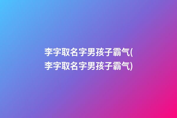 李字取名字男孩子霸气(李字取名字男孩子霸气)