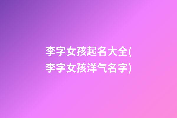 李字女孩起名大全(李字女孩洋气名字)