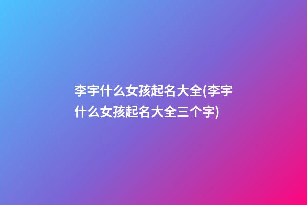李宇什么女孩起名大全(李宇什么女孩起名大全三个字)