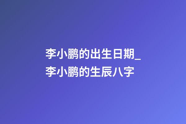 李小鹏的出生日期_李小鹏的生辰八字