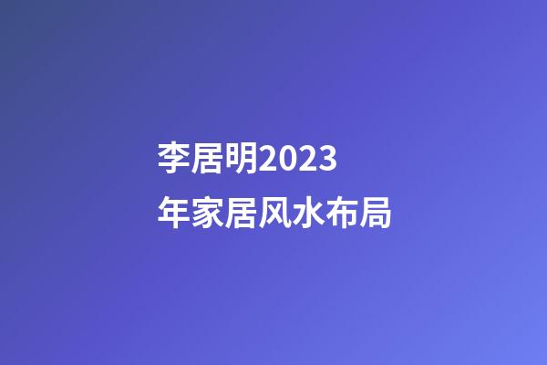 李居明2023年家居风水布局