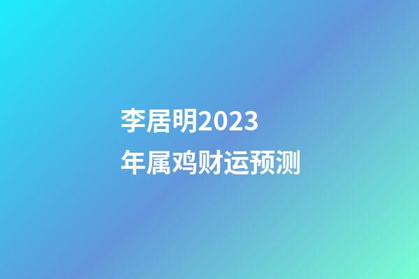 李居明2023年属鸡财运预测