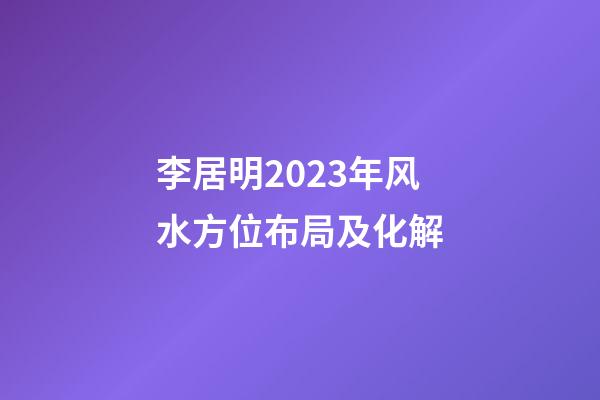 李居明2023年风水方位布局及化解