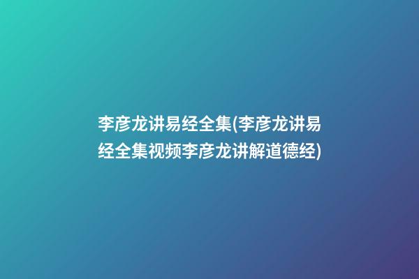 李彦龙讲易经全集(李彦龙讲易经全集视频李彦龙讲解道德经)