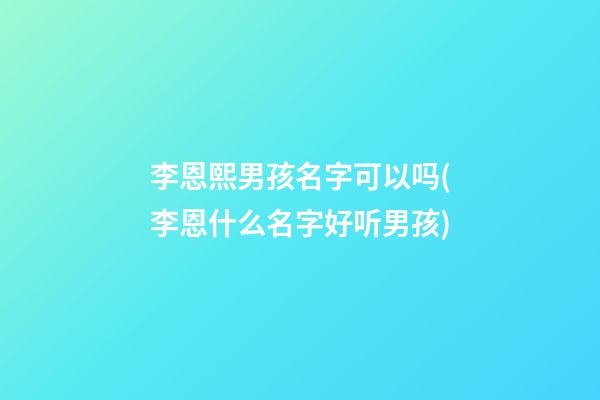 李恩熙男孩名字可以吗(李恩什么名字好听男孩)