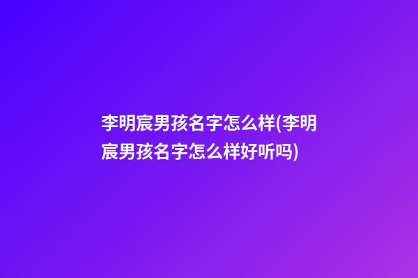 李明宸男孩名字怎么样(李明宸男孩名字怎么样好听吗)