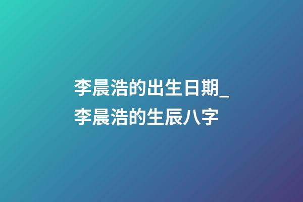 李晨浩的出生日期_李晨浩的生辰八字