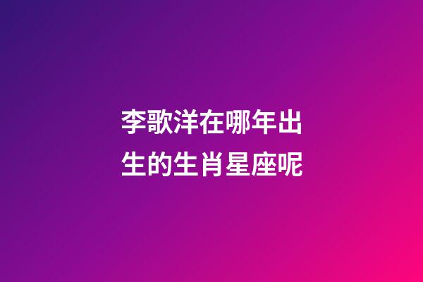 李歌洋在哪年出生的生肖星座呢-第1张-星座运势-玄机派