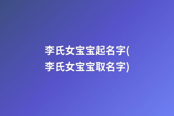 李氏女宝宝起名字(李氏女宝宝取名字)
