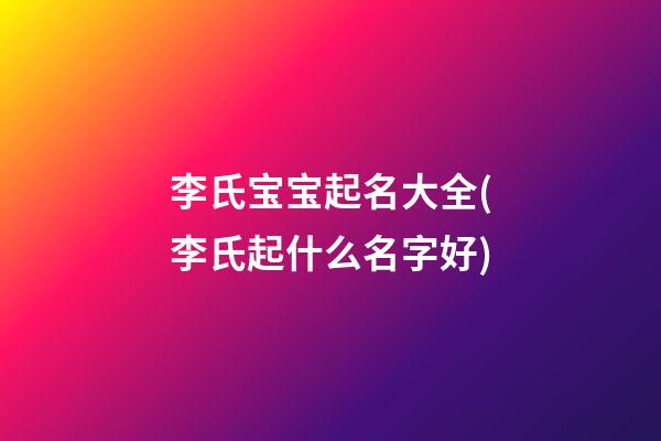 李氏宝宝起名大全(李氏起什么名字好)