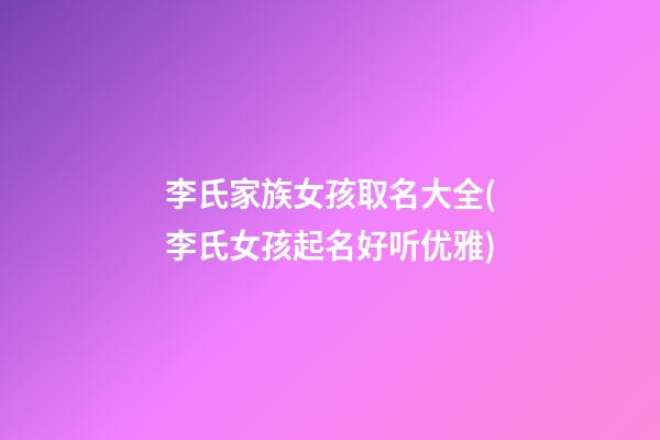 李氏家族女孩取名大全(李氏女孩起名好听优雅)
