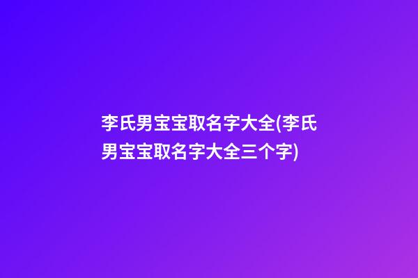 李氏男宝宝取名字大全(李氏男宝宝取名字大全三个字)