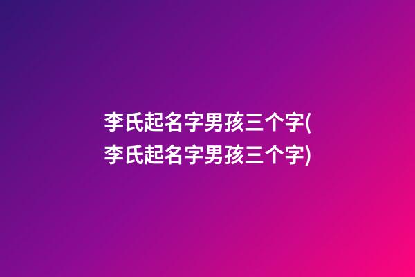 李氏起名字男孩三个字(李氏起名字男孩三个字)
