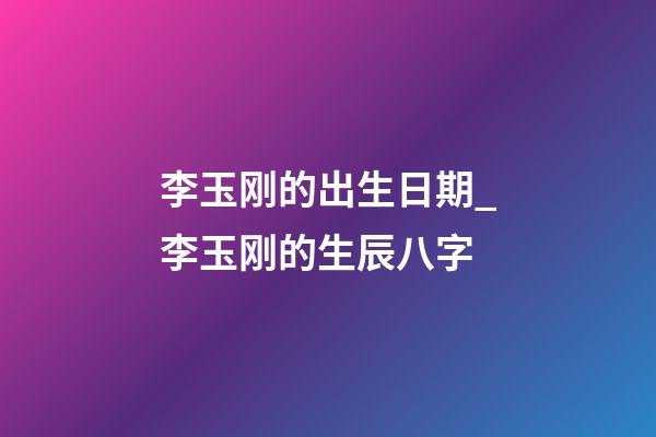 李玉刚的出生日期_李玉刚的生辰八字