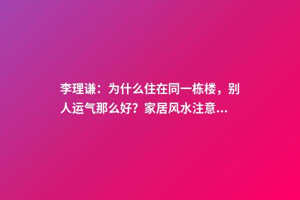 李理谦：为什么住在同一栋楼，别人运气那么好？家居风水注意事项