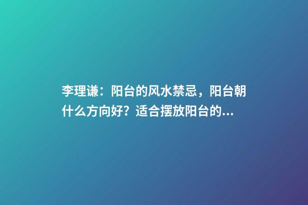 李理谦：阳台的风水禁忌，阳台朝什么方向好？适合摆放阳台的植物